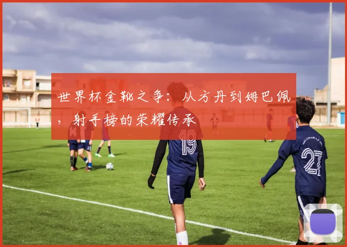 世界杯金靴之争：从方丹到姆巴佩，射手榜的荣耀传承