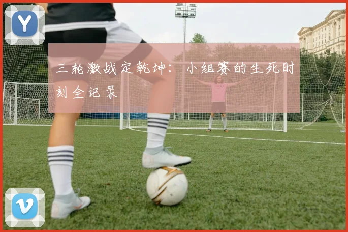三轮激战定乾坤：小组赛的生死时刻全记录