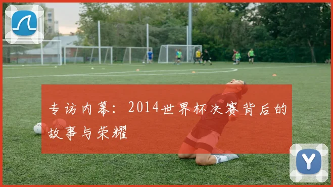 专访内幕：2014世界杯决赛背后的故事与荣耀