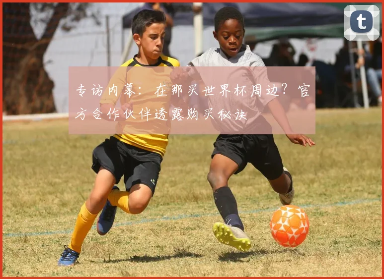 专访内幕：在那买世界杯周边？官方合作伙伴透露购买秘诀