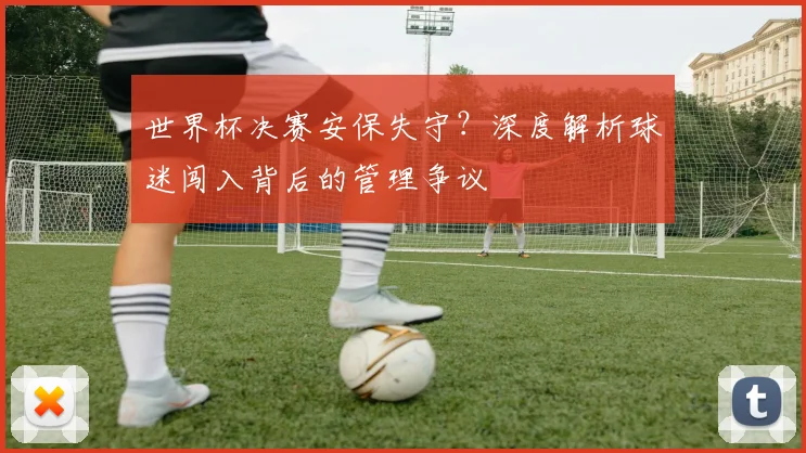 世界杯决赛安保失守?深度解析球迷闯入背后的管理争议