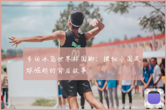 专访冰岛世界杯国脚：揭秘小国足球崛起的背后故事