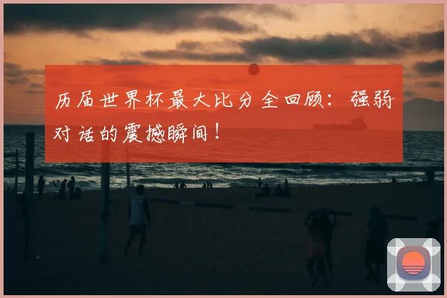 历届世界杯最大比分全回顾：强弱对话的震撼瞬间！