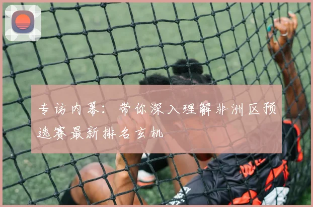 专访内幕：带你深入理解非洲区预选赛最新排名玄机
