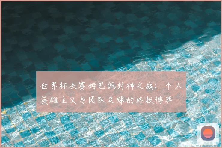 世界杯决赛姆巴佩封神之战：个人英雄主义与团队足球的终极博弈