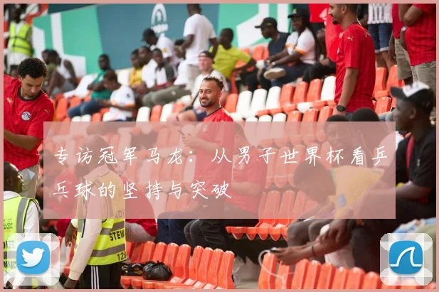 专访冠军马龙:从男子世界杯看乒乓球的坚持与突破